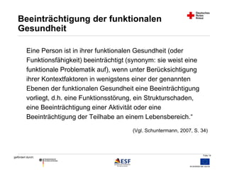 Folie 14 
Beeinträchtigung der funktionalen 
Gesundheit 
Eine Person ist in ihrer funktionalen Gesundheit (oder 
Funktionsfähigkeit) beeinträchtigt (synonym: sie weist eine 
funktionale Problematik auf), wenn unter Berücksichtigung 
ihrer Kontextfaktoren in wenigstens einer der genannten 
Ebenen der funktionalen Gesundheit eine Beeinträchtigung 
vorliegt, d.h. eine Funktionsstörung, ein Strukturschaden, 
eine Beeinträchtigung einer Aktivität oder eine 
Beeinträchtigung der Teilhabe an einem Lebensbereich.“ 
gefördert durch: 
(Vgl. Schuntermann, 2007, S. 34) 
 