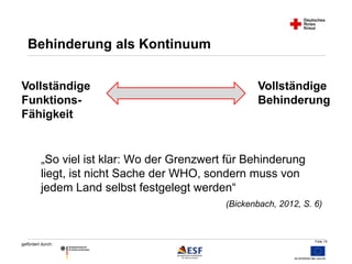 Folie 15 
Behinderung als Kontinuum 
„So viel ist klar: Wo der Grenzwert für Behinderung 
liegt, ist nicht Sache der WHO, sondern muss von 
jedem Land selbst festgelegt werden“ 
gefördert durch: 
(Bickenbach, 2012, S. 6) 
Vollständige 
Funktions- 
Fähigkeit 
Vollständige 
Behinderung 
 