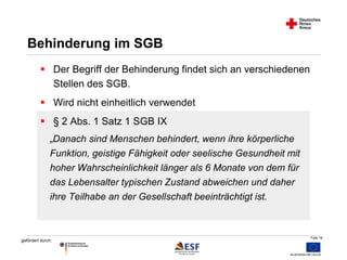 Folie 16 
Behinderung im SGB 
 Der Begriff der Behinderung findet sich an verschiedenen 
„Danach sind Menschen behindert, wenn ihre körperliche 
Funktion, geistige Fähigkeit oder seelische Gesundheit mit 
hoher Wahrscheinlichkeit länger als 6 Monate von dem für 
das Lebensalter typischen Zustand abweichen und daher 
ihre Teilhabe an der Gesellschaft beeinträchtigt ist. 
gefördert durch: 
Stellen des SGB. 
 Wird nicht einheitlich verwendet 
 § 2 Abs. 1 Satz 1 SGB IX 
 