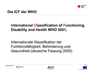 International Classification of Functioning, 
Disability and Health WHO 2001, 
Folie 2 
Die ICF der WHO 
Internationale Klassifikation der 
Funktionsfähigkeit, Behinderung und 
Gesundheit (deutsche Fassung 2005) 
gefördert durch: 
 