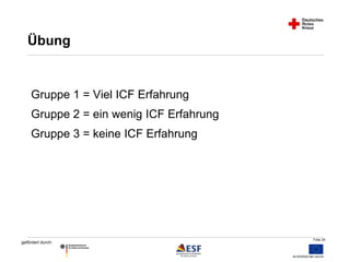 Folie 24 
Übung 
Gruppe 1 = Viel ICF Erfahrung 
Gruppe 2 = ein wenig ICF Erfahrung 
Gruppe 3 = keine ICF Erfahrung 
gefördert durch: 
 