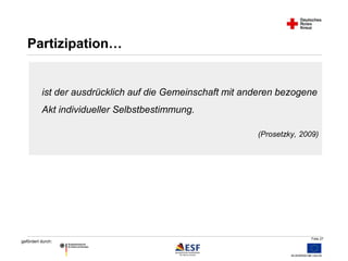 ist der ausdrücklich auf die Gemeinschaft mit anderen bezogene 
Akt individueller Selbstbestimmung. 
Folie 27 
gefördert durch: 
(Prosetzky, 2009) 
Partizipation… 
 