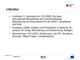 Folie 29 
Literatur 
 Lindmeier, C. (download am 15.5.2008): Die neue 
gefördert durch: 
internationale Klassifikation der Funktionsfähigkeit, 
Behinderung und Gesundheit (ICF) der WHO – Darstellung 
und Kritik 
 Prosetzky, (2009): Isolation und Partizipation in Dederich, M., 
Jantzen, W. (Hrsg): Behinderung und Anerkennung, Stuttgart. 
 Schuntermann, M.F.(2007): Einführung in die ICF. Grundkurs. 
Übungen. Offene Fragen. Landsberg/Lech 
