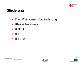 Folie 3 
Gliederung 
 Das Phänomen Behinderung 
 Klassifikationen 
 ICIDH 
 ICF 
 ICF-CY 
gefördert durch: 
 