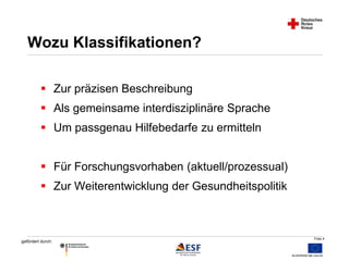Folie 4 
Wozu Klassifikationen? 
 Zur präzisen Beschreibung 
 Als gemeinsame interdisziplinäre Sprache 
 Um passgenau Hilfebedarfe zu ermitteln 
 Für Forschungsvorhaben (aktuell/prozessual) 
 Zur Weiterentwicklung der Gesundheitspolitik 
gefördert durch: 
 