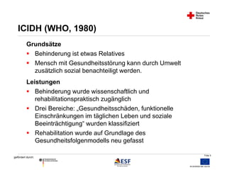 Folie 5 
ICIDH (WHO, 1980) 
Grundsätze 
 Behinderung ist etwas Relatives 
 Mensch mit Gesundheitsstörung kann durch Umwelt 
gefördert durch: 
zusätzlich sozial benachteiligt werden. 
Leistungen 
 Behinderung wurde wissenschaftlich und 
rehabilitationspraktisch zugänglich 
 Drei Bereiche: „Gesundheitsschäden, funktionelle 
Einschränkungen im täglichen Leben und soziale 
Beeinträchtigung“ wurden klassifiziert 
 Rehabilitation wurde auf Grundlage des 
Gesundheitsfolgenmodells neu gefasst 
 