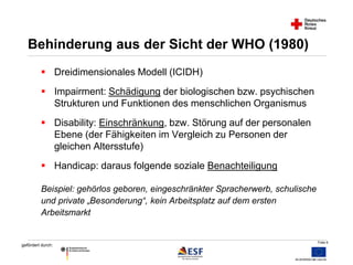 Folie 6 
Behinderung aus der Sicht der WHO (1980) 
 Dreidimensionales Modell (ICIDH) 
 Impairment: Schädigung der biologischen bzw. psychischen 
gefördert durch: 
Strukturen und Funktionen des menschlichen Organismus 
 Disability: Einschränkung, bzw. Störung auf der personalen 
Ebene (der Fähigkeiten im Vergleich zu Personen der 
gleichen Altersstufe) 
 Handicap: daraus folgende soziale Benachteiligung 
Beispiel: gehörlos geboren, eingeschränkter Spracherwerb, schulische 
und private „Besonderung“, kein Arbeitsplatz auf dem ersten 
Arbeitsmarkt 
 
