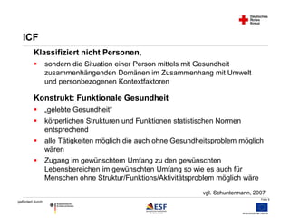 Folie 9 
ICF 
Klassifiziert nicht Personen, 
 sondern die Situation einer Person mittels mit Gesundheit 
gefördert durch: 
zusammenhängenden Domänen im Zusammenhang mit Umwelt 
und personbezogenen Kontextfaktoren 
Konstrukt: Funktionale Gesundheit 
 „gelebte Gesundheit“ 
 körperlichen Strukturen und Funktionen statistischen Normen 
entsprechend 
 alle Tätigkeiten möglich die auch ohne Gesundheitsproblem möglich 
wären 
 Zugang im gewünschtem Umfang zu den gewünschten 
Lebensbereichen im gewünschten Umfang so wie es auch für 
Menschen ohne Struktur/Funktions/Aktivitätsproblem möglich wäre 
vgl. Schuntermann, 2007 
 