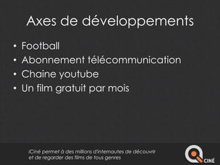Axes de développements 
• Football 
• Abonnement télécommunication 
• Chaine youtube 
• Un film gratuit par mois 
iCiné permet à des millions d'internautes de découvrir 
et de regarder des films de tous genres 
 