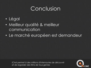 Conclusion 
• Légal 
• Meilleur qualité & meilleur 
communication 
• Le marché européen est demandeur 
iCiné permet à des millions d'internautes de découvrir 
et de regarder des films de tous genres 
 