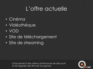 L’offre actuelle 
• Cinéma 
• Vidéothèque 
• VOD 
• Site de téléchargement 
• Site de streaming 
iCiné permet à des millions d'internautes de découvrir 
et de regarder des films de tous genres 
 