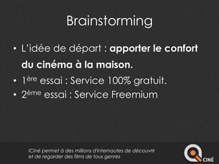Brainstorming 
• L’idée de départ : apporter le confort 
du cinéma à la maison. 
• 1ère essai : Service 100% gratuit. 
• 2ème essai : Service Freemium 
iCiné permet à des millions d'internautes de découvrir 
et de regarder des films de tous genres 
 