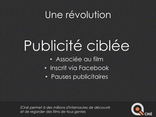 Une révolution 
Publicité ciblée 
• Associée au film 
• Inscrit via Facebook 
• Pauses publicitaires 
iCiné permet à des millions d'internautes de découvrir 
et de regarder des films de tous genres 
 