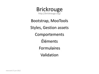 Brickrouge
                            http://brickrouge.org/


                        Bootstrap, MooTools
                        Styles, Gestion assets
                          Comportements
                              Éléments
                            Formulaires
                              Validation


mercredi 27 juin 2012
 