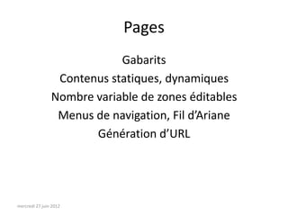 Pages
                            Gabarits
                 Contenus statiques, dynamiques
                Nombre variable de zones éditables
                 Menus de navigation, Fil d’Ariane
                       Génération d’URL




mercredi 27 juin 2012
 