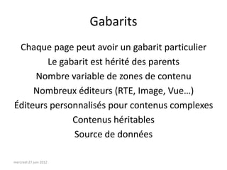 Gabarits
 Chaque page peut avoir un gabarit particulier
        Le gabarit est hérité des parents
     Nombre variable de zones de contenu
     Nombreux éditeurs (RTE, Image, Vue…)
Éditeurs personnalisés pour contenus complexes
              Contenus héritables
              Source de données

mercredi 27 juin 2012
 