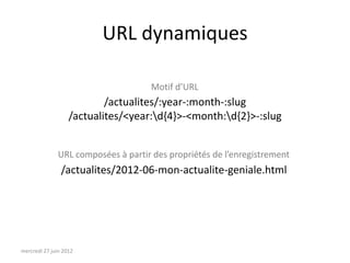 URL dynamiques

                                    Motif d’URL
                           /actualites/:year-:month-:slug
                   /actualites/<year:d{4}>-<month:d{2}>-:slug


              URL composées à partir des propriétés de l’enregistrement
                /actualites/2012-06-mon-actualite-geniale.html




mercredi 27 juin 2012
 