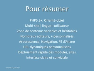 Pour résumer
                          PHP5.3+, Orienté-objet
                      Multi-site|-lingue|-utilisateur
                 Zone de contenus variables et héritables
                   Nombreux éditeurs, + personnalisés
                  Arborescence, Navigation, Fil d’Ariane
                    URL dynamiques personnalisées
                  Déploiement rapide des modules, sites
                       Interface claire et conviviale

mercredi 27 juin 2012
 