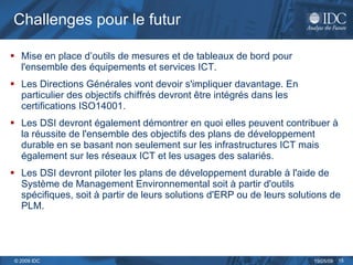 Challenges pour le futur Mise en place d’outils de mesures et de tableaux de bord pour l'ensemble des équipements et services ICT.  Les Directions Générales vont devoir s'impliquer davantage. En particulier des objectifs chiffrés devront être intégrés dans les certifications ISO14001.  Les DSI devront également démontrer en quoi elles peuvent contribuer à la réussite de l'ensemble des objectifs des plans de développement durable en se basant non seulement sur les infrastructures ICT mais également sur les réseaux ICT et les usages des salariés.  Les DSI devront piloter les plans de développement durable à l'aide de Système de Management Environnemental soit à partir d'outils spécifiques, soit à partir de leurs solutions d'ERP ou de leurs solutions de PLM.  
