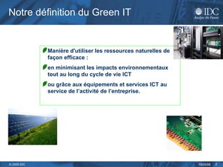 Notre définition du Green IT Manière d'utiliser les ressources naturelles de façon efficace : en minimisant les impacts environnementaux tout au long du cycle de vie ICT  ou grâce aux équipements et services ICT au service de l’activité de l’entreprise. 