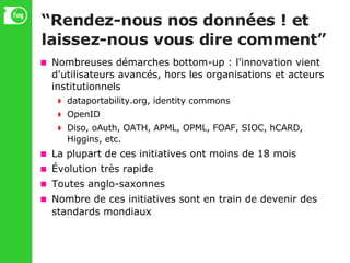 “ Rendez-nous nos données ! et laissez-nous vous dire comment” Nombreuses démarches bottom-up : l'innovation vient d'utilisateurs avancés, hors les organisations et acteurs institutionnels dataportability.org, identity commons OpenID Diso, oAuth, OATH, APML, OPML, FOAF, SIOC, hCARD, Higgins, etc. La plupart de ces initiatives ont moins de 18 mois Évolution très rapide Toutes anglo-saxonnes Nombre de ces initiatives sont en train de devenir des standards mondiaux 