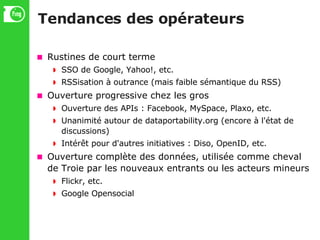 Tendances des opérateurs Rustines de court terme SSO de Google, Yahoo!, etc. RSSisation à outrance (mais faible sémantique du RSS)‏ Ouverture progressive chez les gros Ouverture des APIs : Facebook, MySpace, Plaxo, etc. Unanimité autour de dataportability.org (encore à l'état de discussions)‏ Intérêt pour d'autres initiatives : Diso, OpenID, etc. Ouverture complète des données, utilisée comme cheval de Troie par les nouveaux entrants ou les acteurs mineurs Flickr, etc. Google Opensocial 