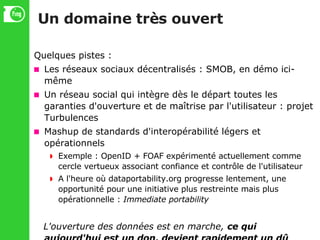 Un domaine très ouvert Quelques pistes : Les réseaux sociaux décentralisés : SMOB, en démo ici-même Un réseau social qui intègre dès le départ toutes les garanties d'ouverture et de maîtrise par l'utilisateur : projet Turbulences Mashup de standards d'interopérabilité légers et opérationnels Exemple : OpenID + FOAF expérimenté actuellement comme cercle vertueux associant confiance et contrôle de l'utilisateur A l'heure où dataportability.org progresse lentement, une opportunité pour une initiative plus restreinte mais plus opérationnelle :  Immediate portability L'ouverture des données est en marche,  ce qui aujourd'hui est un don, devient rapidement un dû 