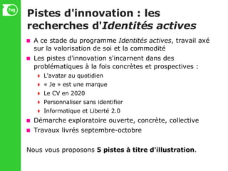 Pistes d'innovation : les recherches d' Identités actives A ce stade du programme  Identités actives , travail axé sur la valorisation de soi et la commodité Les pistes d'innovation s'incarnent dans des problématiques à la fois concrètes et prospectives : L'avatar au quotidien « Je » est une marque Le CV en 2020 Personnaliser sans identifier Informatique et Liberté 2.0 Démarche exploratoire ouverte, concrète, collective Travaux livrés septembre-octobre Nous vous proposons  5 pistes à titre d'illustration . 