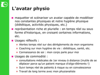 L'avatar physio maquetter et scénariser un avatar capable de modéliser nos constantes physiques et notre hygiène physique (diététique, activités physiques, etc.)‏ représentation riche et plurielle : en temps réel ou sous forme d'historique, en croisant certaines informations, etc. Usages réflexifs : Alertes temps réel sur des dérèglements de mon organisme Coaching sur mon hygiène de vie : diététique, santé, etc. Connaissance de soi : mon corps parle pour moi Usages de commodité : consultations médicales de 1er niveau à distance (inutile de se déplacer parce qu'un patient manque d'oligo-éléments !)‏ Suivi temps réel de patients à risque ou en convalescence Travail de long terme avec mon physianaliste 