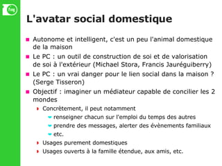 L'avatar social domestique Autonome et intelligent, c'est un peu l'animal domestique de la maison Le PC : un outil de construction de soi et de valorisation de soi à l'extérieur (Michael Stora, Francis Jauréguiberry)‏ Le PC : un vrai danger pour le lien social dans la maison ? (Serge Tisseron)‏ Objectif : imaginer un médiateur capable de concilier les 2 mondes Concrètement, il peut notamment renseigner chacun sur l'emploi du temps des autres prendre des messages, alerter des évènements familiaux etc. Usages purement domestiques Usages ouverts à la famille étendue, aux amis, etc. 