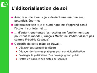 L'éditorialisation de soi Avec le numérique, « je » devient une marque aux potentiels énormes Editorialiser son « je » numérique ne s'apprend pas à l'école ni sur internet ... ... d'autant que toutes les recettes ne fonctionnent pas pour tout le monde (François Martin ne s'éditorialisera pas comme Frédéric Cavazza)‏ Objectifs de cette piste de travail : Dégager des scénarii de départ Dégager des bonnes pratiques pour son éditorialisation Envisager la publication d'un ouvrage grand public Mettre en lumière des pistes de services 