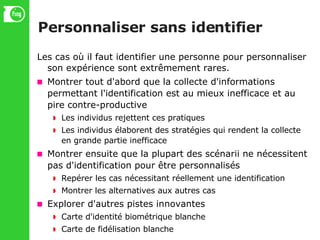 Personnaliser sans identifier Les cas où il faut identifier une personne pour personnaliser son expérience sont extrêmement rares. Montrer tout d'abord que la collecte d'informations permettant l'identification est au mieux inefficace et au pire contre-productive Les individus rejettent ces pratiques Les individus élaborent des stratégies qui rendent la collecte en grande partie inefficace Montrer ensuite que la plupart des scénarii ne nécessitent pas d'identification pour être personnalisés Repérer les cas nécessitant réellement une identification Montrer les alternatives aux autres cas Explorer d'autres pistes innovantes Carte d'identité biométrique blanche Carte de fidélisation blanche 