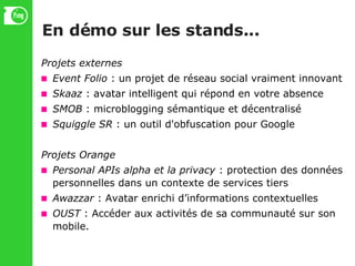 En démo sur les stands... Projets externes Event Folio  : un projet de réseau social vraiment innovant Skaaz  : avatar intelligent qui répond en votre absence SMOB  : microblogging sémantique et décentralisé Squiggle SR  : un outil d'obfuscation pour Google Projets Orange Personal APIs alpha et la privacy  : protection des données personnelles dans un contexte de services tiers Awazzar  : Avatar enrichi d’informations contextuelles OUST  : Accéder aux activités de sa communauté sur son mobile. 
