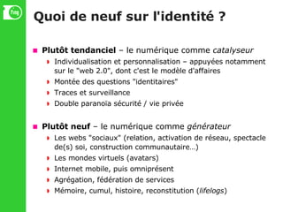 Quoi de neuf sur l'identité ? Plutôt tendanciel  – le numérique comme  catalyseur Individualisation et personnalisation – appuyées notamment sur le "web 2.0", dont c'est le modèle d'affaires Montée des questions "identitaires" Traces et surveillance Double paranoïa sécurité / vie privée Plutôt neuf  – le numérique comme  générateur Les webs "sociaux" (relation, activation de réseau, spectacle de(s) soi, construction communautaire…)‏ Les mondes virtuels (avatars)‏ Internet mobile, puis omniprésent Agrégation, fédération de services Mémoire, cumul, histoire, reconstitution ( lifelogs )‏ 