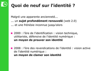 Quoi de neuf sur l'identité ? Malgré une apparente ancienneté... ... un  sujet profondément renouvelé  (web 2.0)‏ ... et une frénésie inconnue jusqu'alors 2000 : l'ère de l'identification : vision technique, utilitariste, défensive de l'identité numérique : un moyen de prouver son identité 2008 : l'ère des revendications de l'identité : vision active de l'identité numérique : un moyen de clamer son identité 