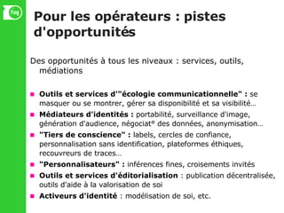 Pour les opérateurs : pistes d'opportunités Des opportunités à tous les niveaux : services, outils, médiations Outils et services d'"écologie communicationnelle" :  se masquer ou se montrer, gérer sa disponibilité et sa visibilité… Médiateurs d'identités :  portabilité, surveillance d'image, génération d'audience, négociat° des données, anonymisation… "Tiers de conscience" :  labels, cercles de confiance, personnalisation sans identification, plateformes éthiques, recouvreurs de traces… "Personnalisateurs" :  inférences fines, croisements invités Outils et services d'éditorialisation  : publication décentralisée, outils d'aide à la valorisation de soi Activeurs d'identité  : modélisation de soi, etc. 