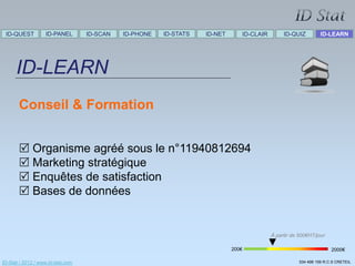 ID-QUEST          ID-PANEL        ID-SCAN   ID-PHONE   ID-STATS   ID-NET      ID-CLAIR        ID-QUIZ          ID-LEARN




      ID-LEARN
       Conseil & Formation


        Organisme agréé sous le n°11940812694
        Marketing stratégique
        Enquêtes de satisfaction
        Bases de données


                                                                                          À partir de 500€HT/jour

                                                                            200€                                     2000€

ID-Stat / 2012 / www.id-stat.com                                                                      534 498 159 R.C.S CRETEIL
 