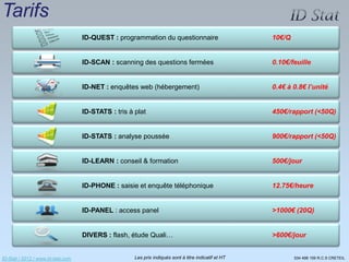 Tarifs
                                   ID-QUEST : programmation du questionnaire                          10€/Q


                                   ID-SCAN : scanning des questions fermées                           0.10€/feuille


                                   ID-NET : enquêtes web (hébergement)                                0.4€ à 0.8€ l’unité


                                   ID-STATS : tris à plat                                             450€/rapport (<50Q)


                                   ID-STATS : analyse poussée                                         900€/rapport (<50Q)


                                   ID-LEARN : conseil & formation                                     500€/jour


                                   ID-PHONE : saisie et enquête téléphonique                          12.75€/heure


                                   ID-PANEL : access panel                                            >1000€ (20Q)


                                   DIVERS : flash, étude Quali…                                       >600€/jour


ID-Stat / 2012 / www.id-stat.com                     Les prix indiqués sont à titre indicatif et HT           534 498 159 R.C.S CRETEIL
 