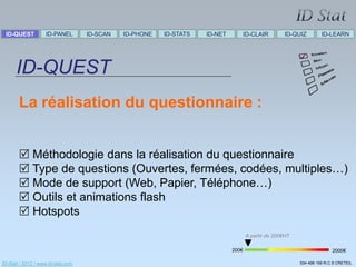 ID-QUEST          ID-PANEL        ID-SCAN   ID-PHONE   ID-STATS   ID-NET      ID-CLAIR            ID-QUIZ        ID-LEARN




      ID-QUEST
       La réalisation du questionnaire :


        Méthodologie dans la réalisation du questionnaire
        Type de questions (Ouvertes, fermées, codées, multiples…)
        Mode de support (Web, Papier, Téléphone…)
        Outils et animations flash
        Hotspots
                                                                                   A partir de 200€HT

                                                                            200€                                       2000€

ID-Stat / 2012 / www.id-stat.com                                                                        534 498 159 R.C.S CRETEIL
 