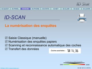 ID-QUEST          ID-PANEL        ID-SCAN   ID-PHONE   ID-STATS   ID-NET      ID-CLAIR        ID-QUIZ           ID-LEARN




      ID-SCAN
       La numérisation des enquêtes


        Saisie Classique (manuelle)
        Numérisation des enquêtes papiers
        Scanning et reconnaissance automatique des coches
        Transfert des données


                                                                                   A partir de 0.10€HT/enquête

                                                                            200€                                     2000€

ID-Stat / 2012 / www.id-stat.com                                                                      534 498 159 R.C.S CRETEIL
 