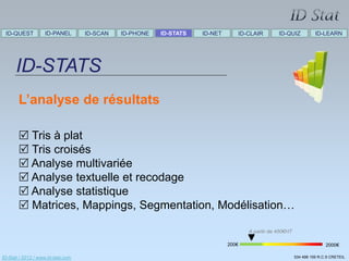 ID-QUEST          ID-PANEL        ID-SCAN   ID-PHONE   ID-STATS   ID-NET      ID-CLAIR        ID-QUIZ            ID-LEARN




      ID-STATS
       L’analyse de résultats

        Tris à plat
        Tris croisés
        Analyse multivariée
        Analyse textuelle et recodage
        Analyse statistique
        Matrices, Mappings, Segmentation, Modélisation…

                                                                                   A partir de 450€HT

                                                                            200€                                       2000€

ID-Stat / 2012 / www.id-stat.com                                                                        534 498 159 R.C.S CRETEIL
 