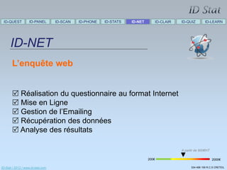 ID-QUEST          ID-PANEL        ID-SCAN   ID-PHONE   ID-STATS   ID-NET      ID-CLAIR   ID-QUIZ         ID-LEARN




      ID-NET
       L’enquête web


        Réalisation du questionnaire au format Internet
        Mise en Ligne
        Gestion de l’Emailing
        Récupération des données
        Analyse des résultats

                                                                                          A partir de 900€HT

                                                                            200€                               2000€

ID-Stat / 2012 / www.id-stat.com                                                                534 498 159 R.C.S CRETEIL
 