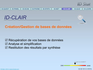 ID-QUEST          ID-PANEL        ID-SCAN   ID-PHONE   ID-STATS   ID-NET      ID-CLAIR   ID-QUIZ         ID-LEARN




      ID-CLAIR
       Création/Gestion de bases de données


        Récupération de vos bases de données
        Analyse et simplification
        Restitution des résultats par synthèse



                                                                                          A partir de 900€HT

                                                                            200€                               2000€

ID-Stat / 2012 / www.id-stat.com                                                                534 498 159 R.C.S CRETEIL
 