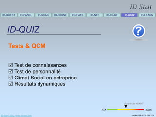 ID-QUEST          ID-PANEL        ID-SCAN   ID-PHONE   ID-STATS   ID-NET      ID-CLAIR   ID-QUIZ         ID-LEARN




      ID-QUIZ
       Tests & QCM


        Test de connaissances
        Test de personnalité
        Climat Social en entreprise
        Résultats dynamiques


                                                                                          À partir de 900€HT

                                                                            200€                               2000€

ID-Stat / 2012 / www.id-stat.com                                                                534 498 159 R.C.S CRETEIL
 