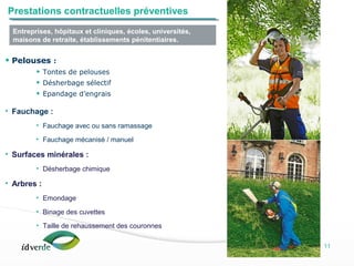 Espaces Verts
11
• Pelouses :
• Tontes de pelouses
• Désherbage sélectif
• Epandage d’engrais
• Fauchage :
• Fauchage avec ou sans ramassage
• Fauchage mécanisé / manuel
• Surfaces minérales :
• Désherbage chimique
• Arbres :
• Emondage
• Binage des cuvettes
• Taille de rehaussement des couronnes
Entreprises, hôpitaux et cliniques, écoles, universités,
maisons de retraite, établissements pénitentiaires.
Prestations contractuelles préventives
 