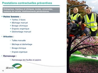 Espaces Verts
12
• Haies basses :
• Tailles 3 faces
• Bêchage manuel
• Binage chimique
• Engrais organique
• Désherbage manuel
• Arbustes :
• Tailles manuelle
• Bêchage et désherbage
• Binage chimique
• Engrais organique
• Ramassage :
• Ramassage des feuilles et papiers
12
Prestations contractuelles préventives
Entreprises, hôpitaux et cliniques, écoles, universités,
maisons de retraite, établissements pénitentiaires.
 