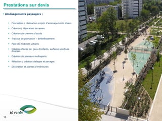 Espaces Verts
13
13
• Aménagements paysagers :
• Conception / réalisation projets d’aménagements divers
• Création / réparation terrasses
• Création de chemins d’accès
• Travaux de plantation – Embellissement
• Pose de mobiliers urbains
• Création d’aires de jeux d’enfants, surfaces sportives
diverses
• Création de plateaux multisports
• Réfection / création dallages et pavages
• Décoration et plantes d’intérieures
Prestations sur devis
 