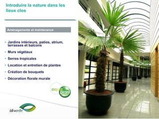 Espaces Verts
15
• Jardins intérieurs, patios, atrium,
terrasses et balcons
• Murs végétaux
• Serres tropicales
• Location et entretien de plantes
• Création de bouquets
• Décoration florale murale
Introduire la nature dans les
lieux clos
Aménagements et maintenance
 