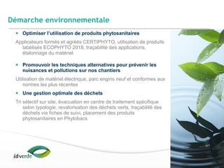 Espaces Verts
24
• Optimiser l’utilisation de produits phytosanitaires
Applicateurs formés et agréés CERTIPHYTO, utilisation de produits
labélisés ECOPHYTO 2018, traçabilité des applications,
étalonnage du matériel
• Promouvoir les techniques alternatives pour prévenir les
nuisances et pollutions sur nos chantiers
Utilisation de matériel électrique, parc engins neuf et conformes aux
normes les plus récentes
• Une gestion optimale des déchets
Tri sélectif sur site, évacuation en centre de traitement spécifique
selon typologie, revalorisation des déchets verts, traçabilité des
déchets via fiches de suivi, placement des produits
phytosanitaires en Phytobacs
Démarche environnementale
 