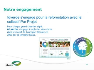Espaces Verts
25
Notre engagement
Pour chaque grand chantier signé,
id verde s’engage à replanter des arbres
dans le massif de Gascogne dévasté en
2009 par la tempête Klaus.
Idverde s’engage pour la reforestation avec le
collectif Pur Projet
 